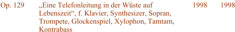 Op. 129 Eine Telefonleitung in der Wste auf Lebenszeit, f. Klavier, Synthesizer, Sopran, Trompete, Glockenspiel, Xylophon, Tamtam, Kontrabass 1998 1998